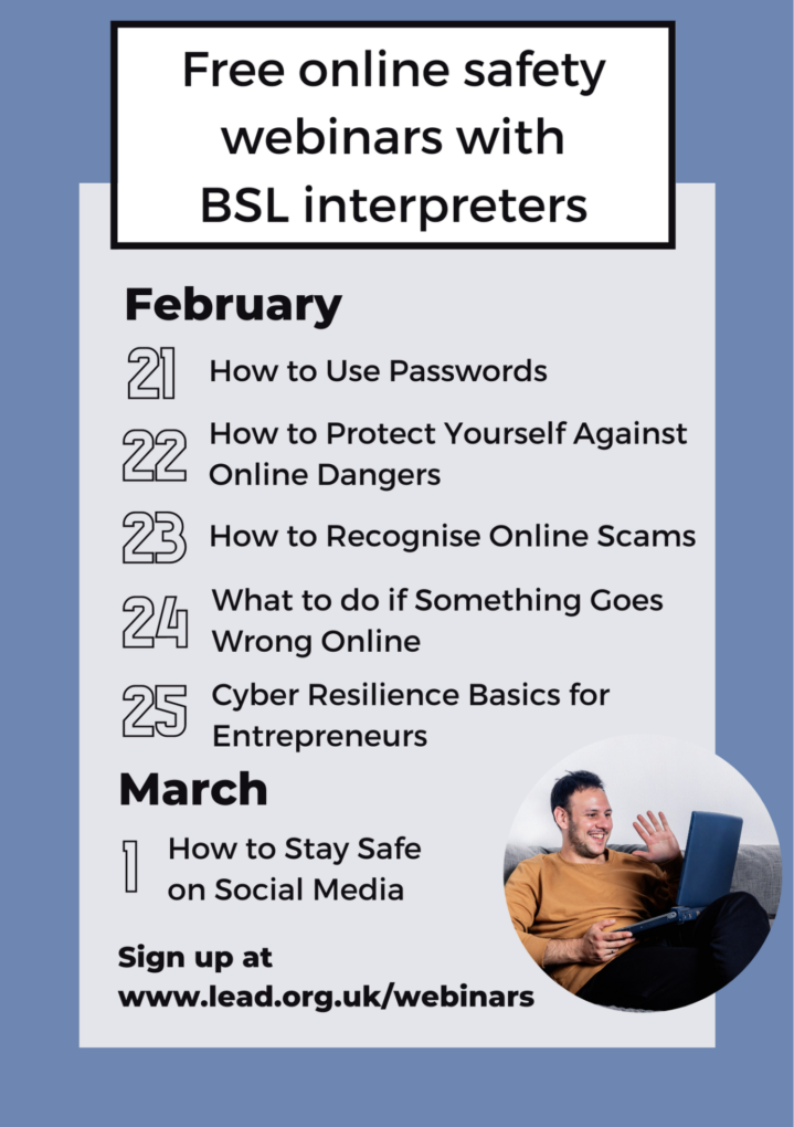 Poster for Lead Scotland webinars with BSL. 21 February, passwords, 22nd protect yourself online, 23rd recognise online scams, 24th what if it goes wrong?, 25th Cyber resilience basics. 1st March, stay safe on social media