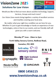 Image reads: VisionZone2025 Solutions for Low Vision. Would you like to find out more about assistive technology, Support, Services, Groups and much more? Our Vision Zone events bring together a variety of excellent services and charities covering your local area. No matter what your sight loss condition we are here for you. Whether it’s just to gain knowledge or hands on experience of new technologies, entry is free to our events, and our friendly staff will greet you with a warm welcome. Monday 9th June - 10am to 2pm Forth Valley Sensory Centre, Redbrae Road, Camelon, FK1 4DD. Below this are the logos for Newsline, Forth Valley Sensory Centre. RNIB Scotland, Synapptic, Sight Scotland Veterans, Macular Society, OrCam and Triple Tap Tech.